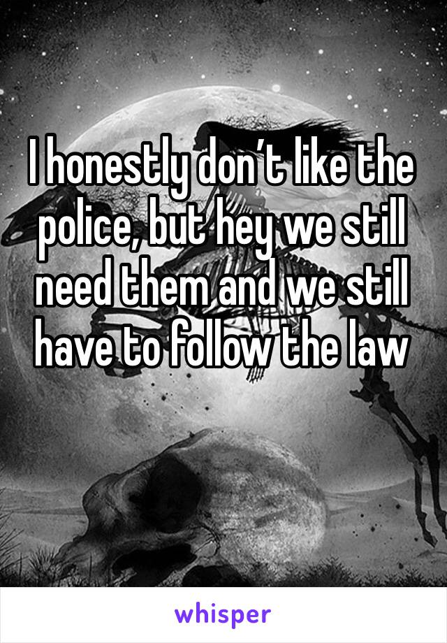 I honestly don’t like the police, but hey we still need them and we still have to follow the law