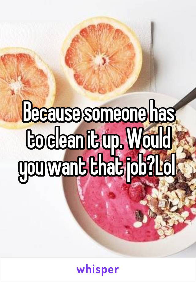 Because someone has to clean it up. Would you want that job?Lol 