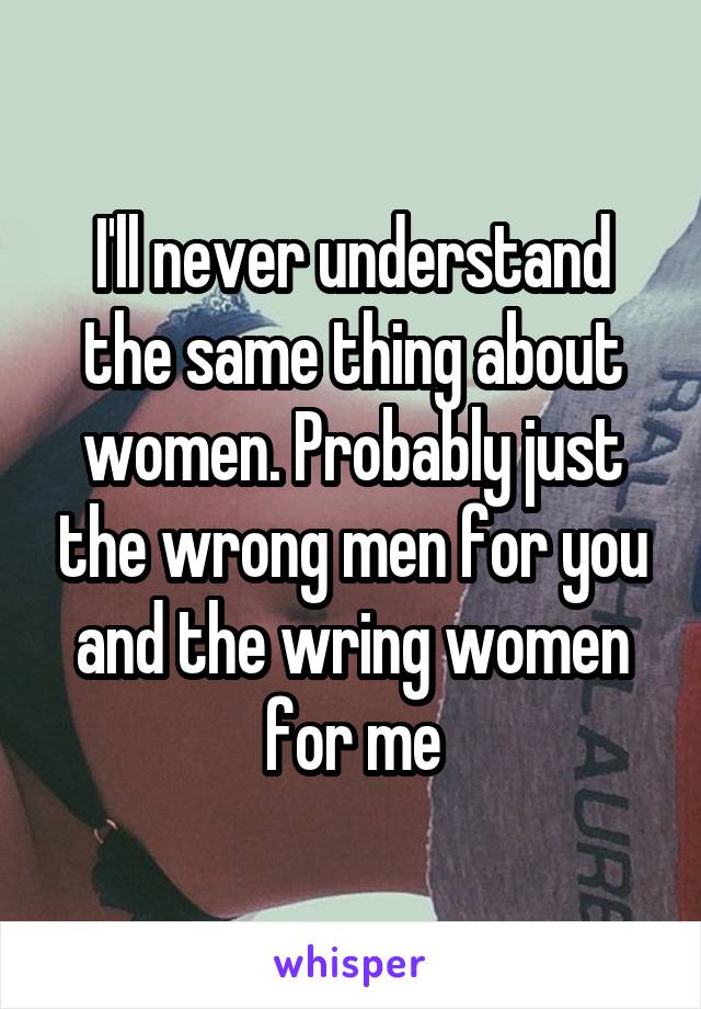 I'll never understand the same thing about women. Probably just the wrong men for you and the wring women for me