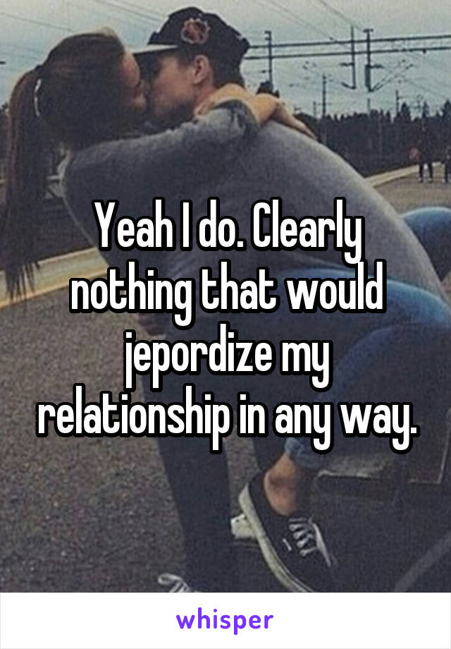 Yeah I do. Clearly nothing that would jepordize my relationship in any way.