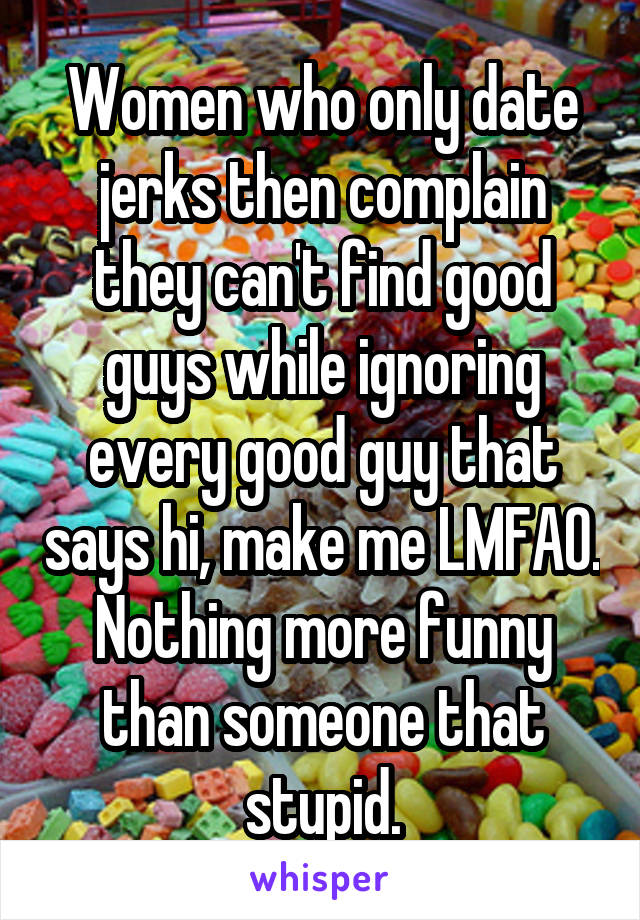 Women who only date jerks then complain they can't find good guys while ignoring every good guy that says hi, make me LMFAO. Nothing more funny than someone that stupid.