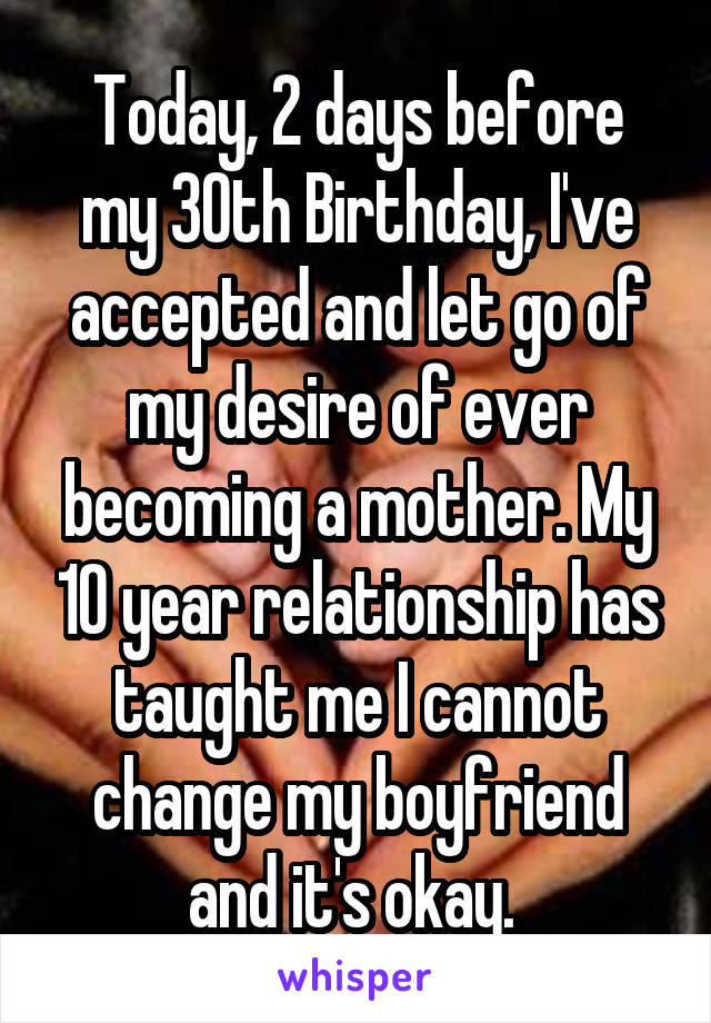 Today, 2 days before my 30th Birthday, I've accepted and let go of my desire of ever becoming a mother. My 10 year relationship has taught me I cannot change my boyfriend and it's okay. 