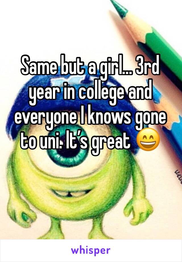 Same but a girl... 3rd year in college and everyone I knows gone to uni. It’s great 😄