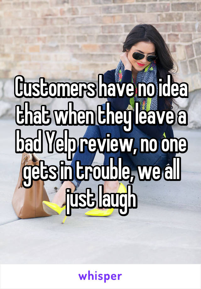 Customers have no idea that when they leave a bad Yelp review, no one gets in trouble, we all just laugh