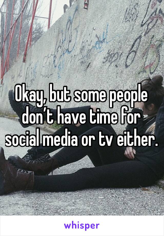 Okay, but some people don’t have time for social media or tv either.