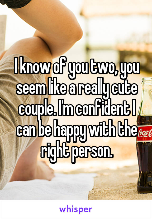 I know of you two, you seem like a really cute couple. I'm confident I can be happy with the right person.