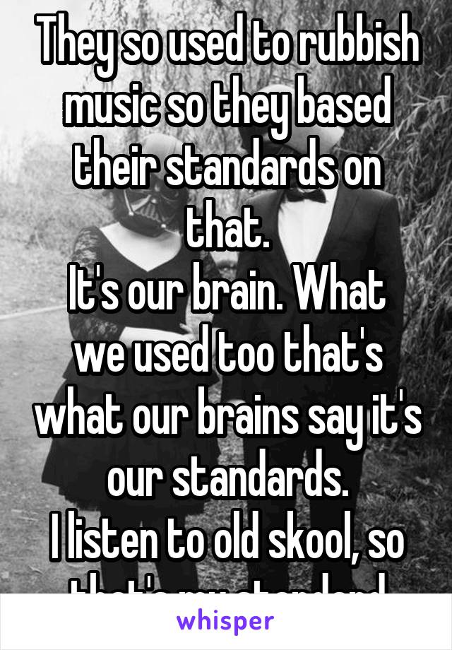 They so used to rubbish music so they based their standards on that.
It's our brain. What we used too that's what our brains say it's our standards.
I listen to old skool, so that's my standard