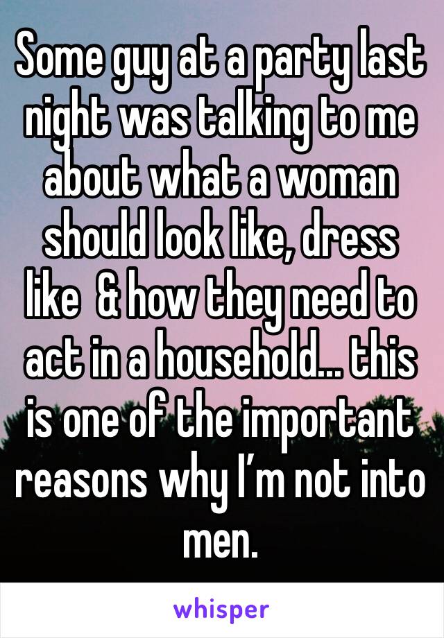 Some guy at a party last night was talking to me about what a woman should look like, dress like  & how they need to act in a household... this is one of the important reasons why I’m not into men. 