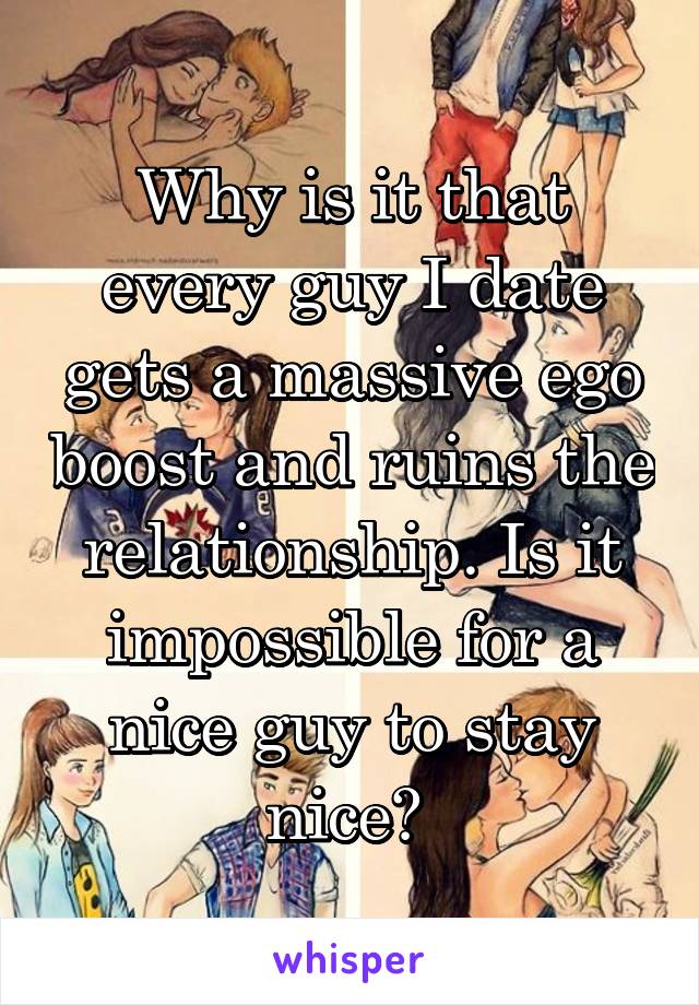 Why is it that every guy I date gets a massive ego boost and ruins the relationship. Is it impossible for a nice guy to stay nice? 