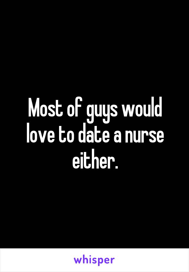 Most of guys would love to date a nurse either.