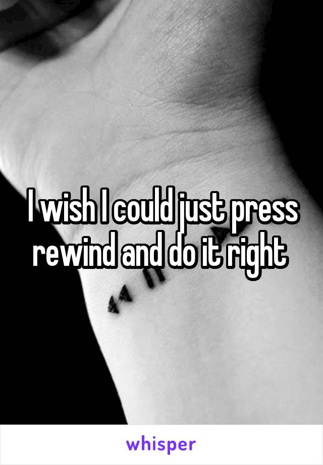 I wish I could just press rewind and do it right 