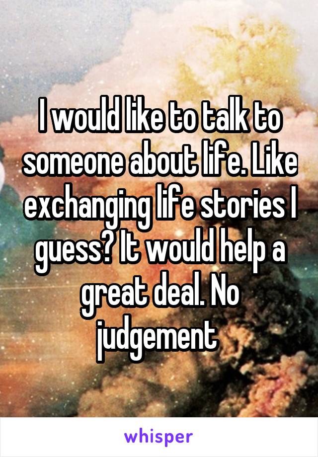 I would like to talk to someone about life. Like exchanging life stories I guess? It would help a great deal. No judgement 