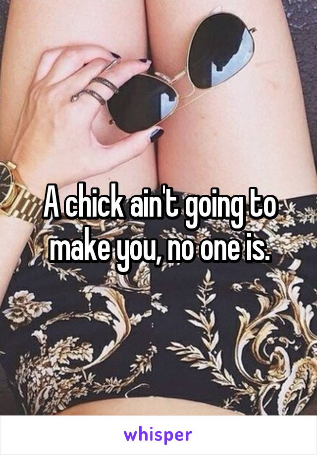 A chick ain't going to make you, no one is.