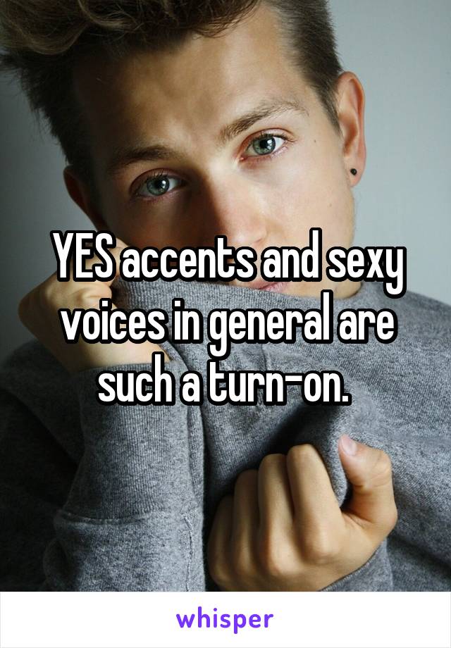 YES accents and sexy voices in general are such a turn-on. 