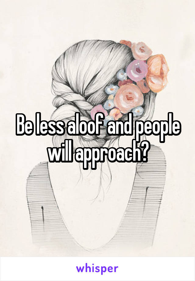 Be less aloof and people will approach?