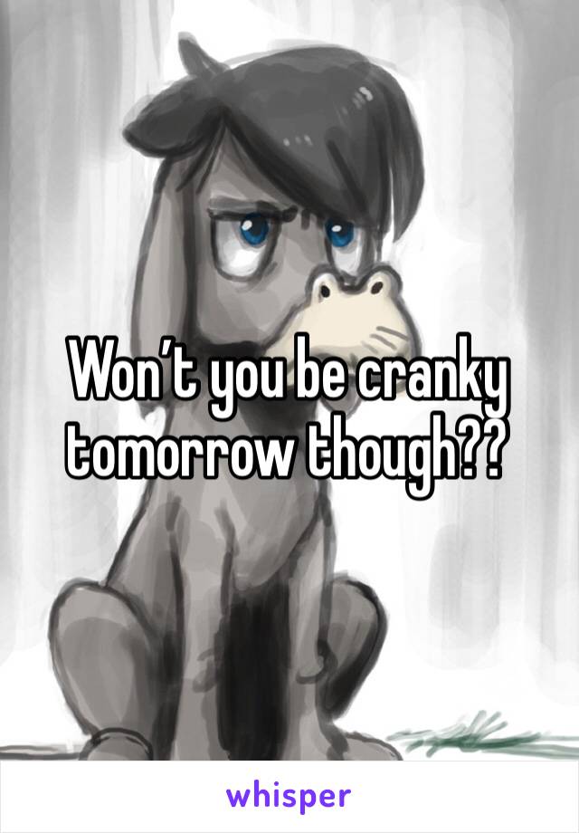 Won’t you be cranky tomorrow though??