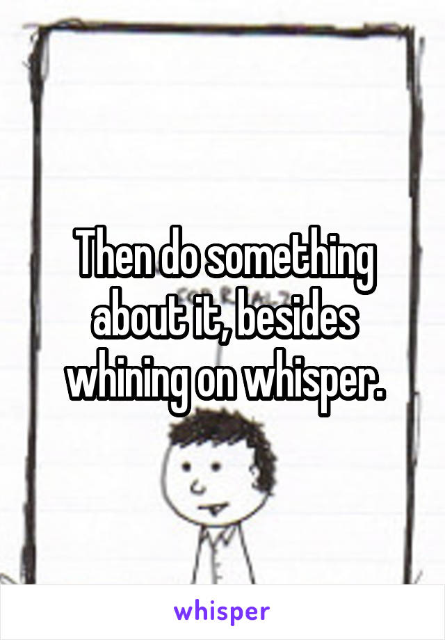 Then do something about it, besides whining on whisper.
