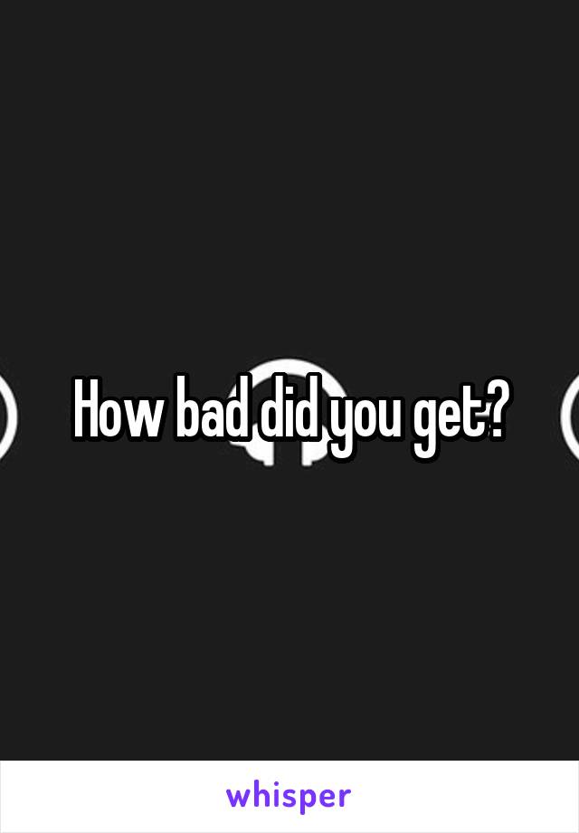 How bad did you get?