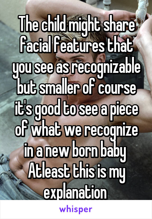 The child might share facial features that you see as recognizable but smaller of course it's good to see a piece of what we recognize in a new born baby 
Atleast this is my explanation 