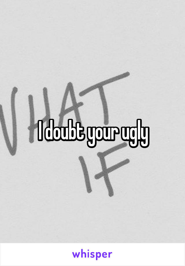 I doubt your ugly
