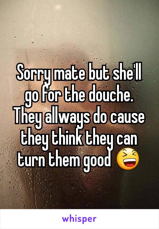Sorry mate but she'll go for the douche. They allways do cause they think they can turn them good 😆