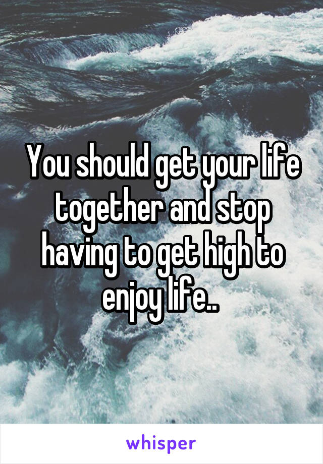You should get your life together and stop having to get high to enjoy life.. 