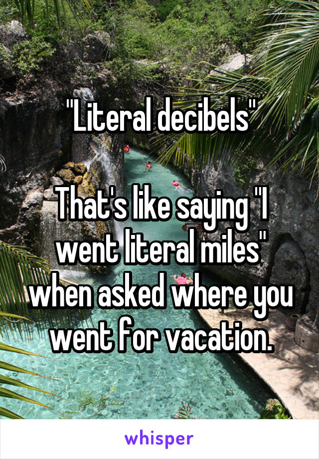"Literal decibels"

That's like saying "I went literal miles" when asked where you went for vacation.