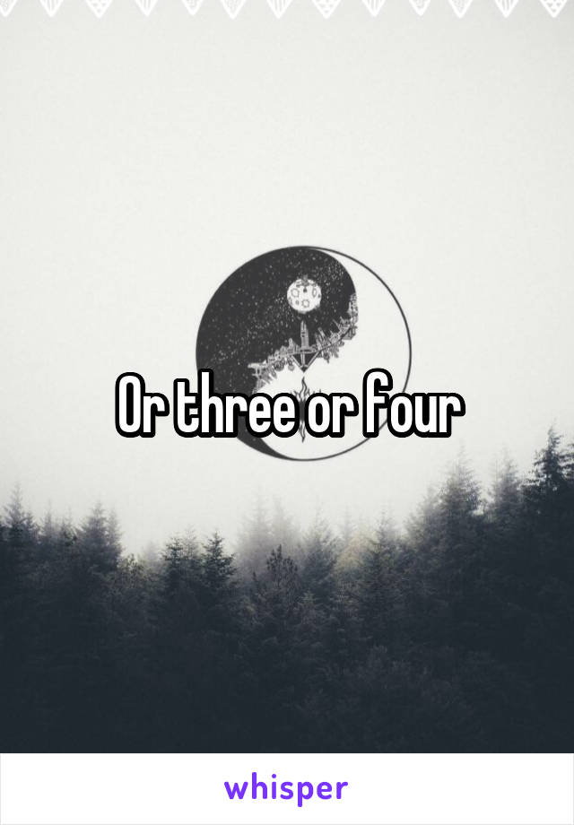Or three or four