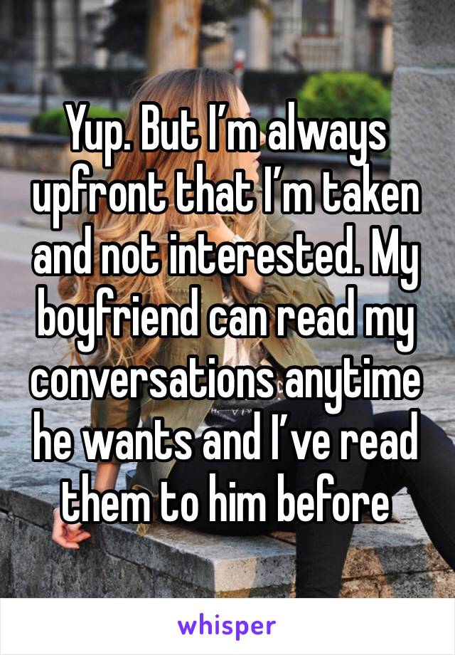Yup. But I’m always upfront that I’m taken and not interested. My boyfriend can read my conversations anytime he wants and I’ve read them to him before 