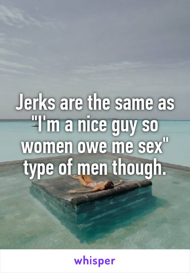Jerks are the same as "I'm a nice guy so women owe me sex" type of men though.