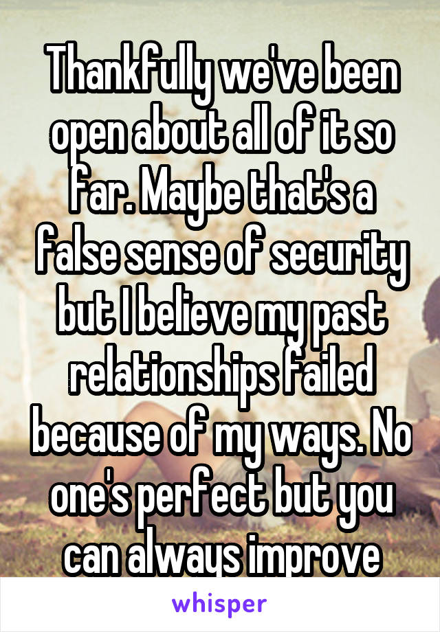 Thankfully we've been open about all of it so far. Maybe that's a false sense of security but I believe my past relationships failed because of my ways. No one's perfect but you can always improve