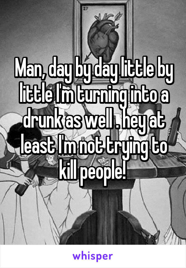 Man, day by day little by little I'm turning into a drunk as well . hey at least I'm not trying to kill people! 
