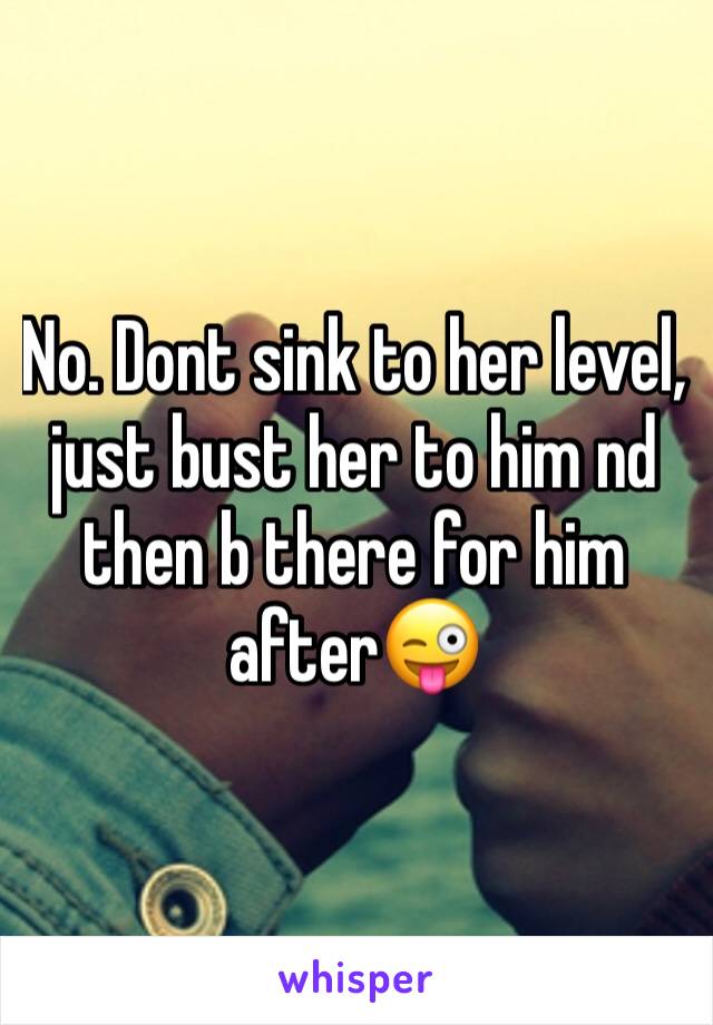 No. Dont sink to her level, just bust her to him nd then b there for him after😜