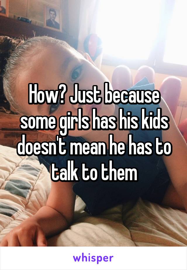 How? Just because some girls has his kids doesn't mean he has to talk to them