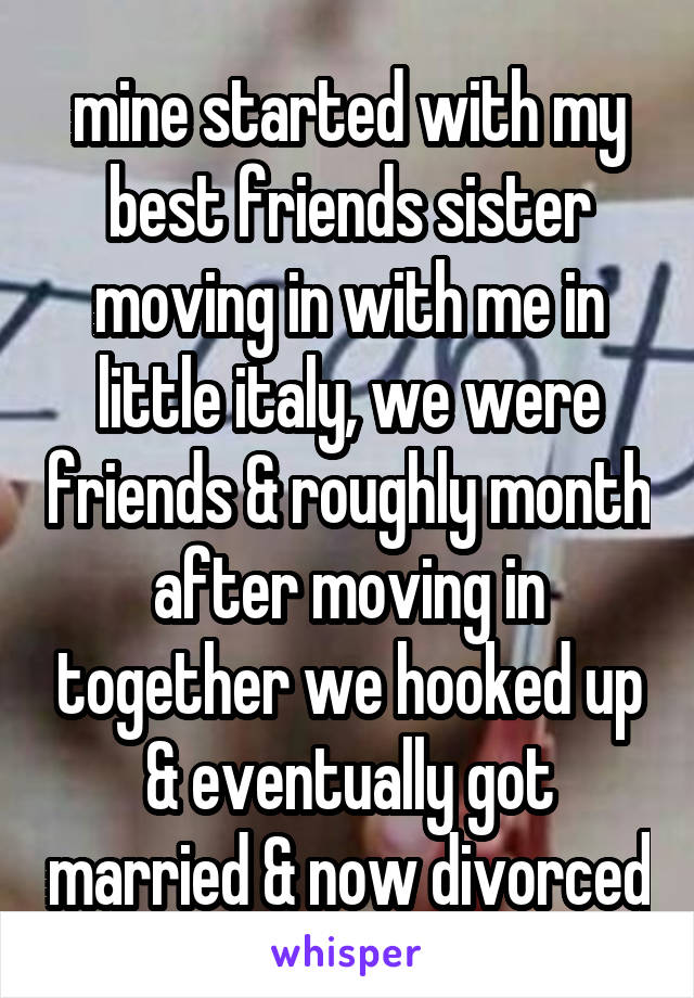 mine started with my best friends sister moving in with me in little italy, we were friends & roughly month after moving in together we hooked up & eventually got married & now divorced