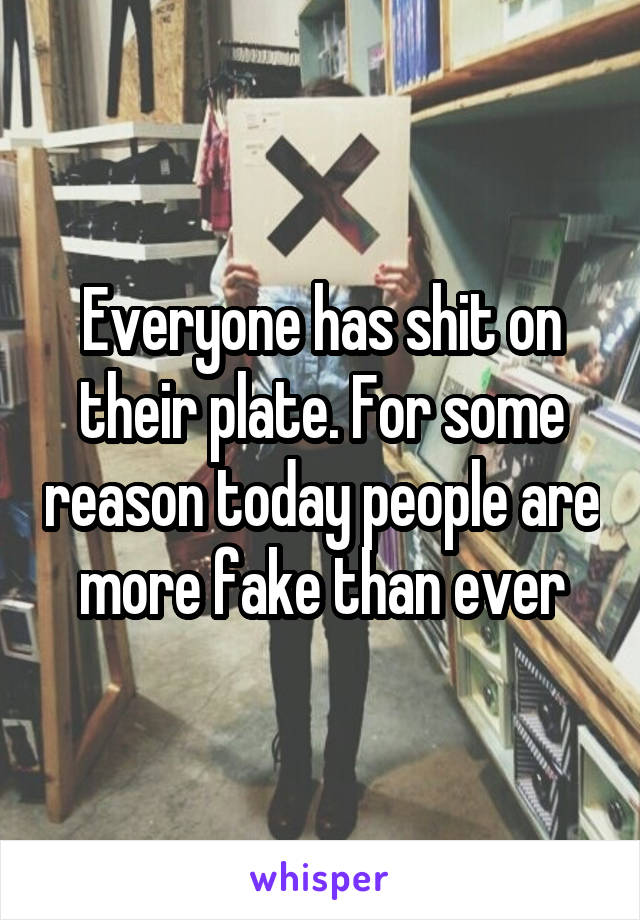 Everyone has shit on their plate. For some reason today people are more fake than ever
