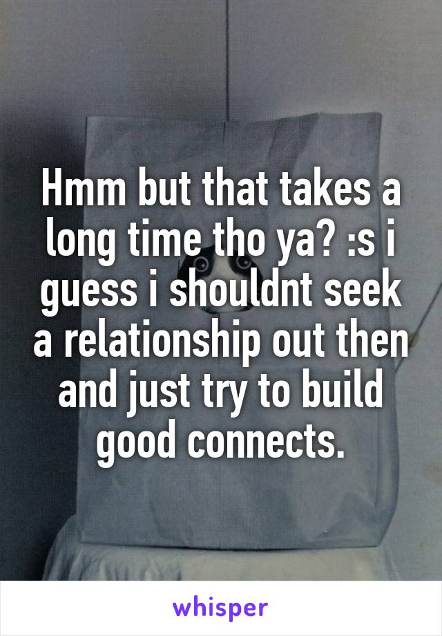 Hmm but that takes a long time tho ya? :s i guess i shouldnt seek a relationship out then and just try to build good connects.