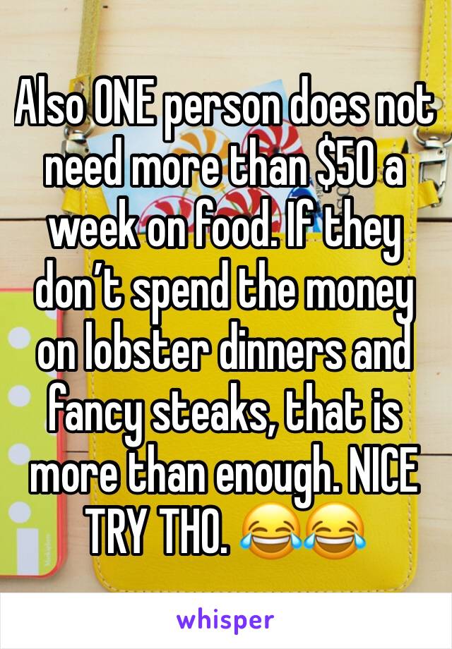 Also ONE person does not need more than $50 a week on food. If they don’t spend the money on lobster dinners and fancy steaks, that is more than enough. NICE TRY THO. 😂😂