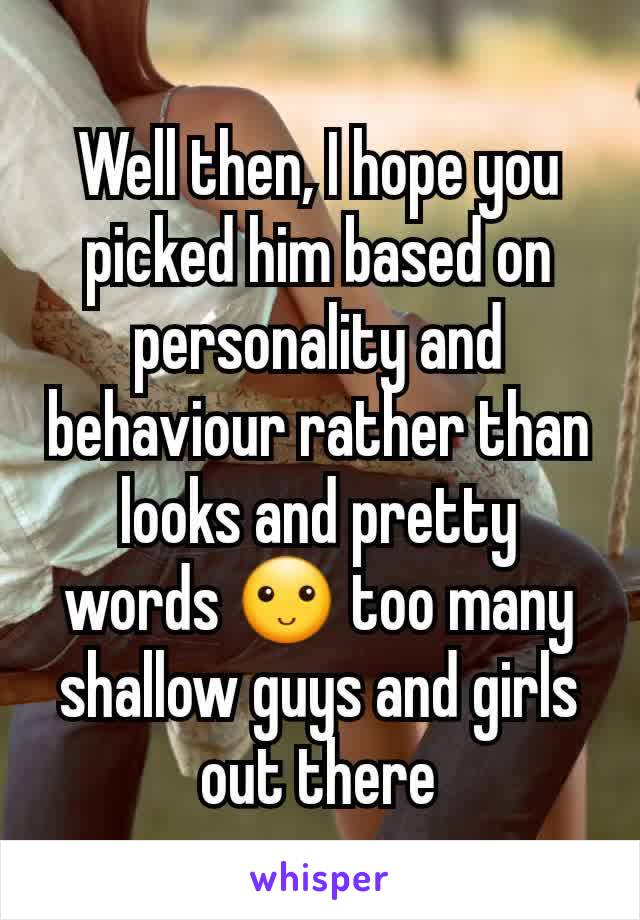 Well then, I hope you picked him based on personality and behaviour rather than looks and pretty words 🙂 too many shallow guys and girls out there