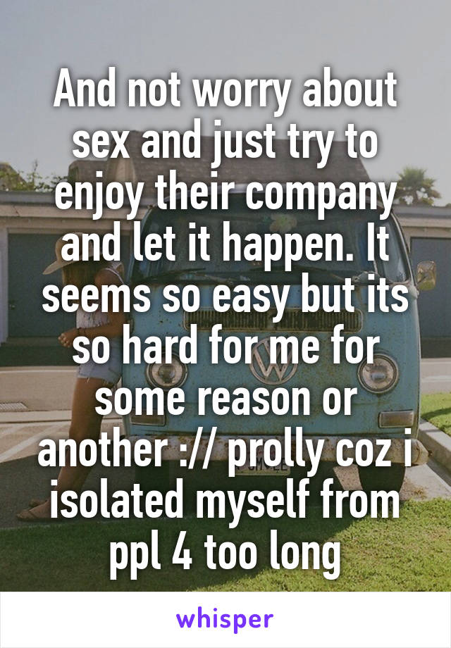And not worry about sex and just try to enjoy their company and let it happen. It seems so easy but its so hard for me for some reason or another :// prolly coz i isolated myself from ppl 4 too long