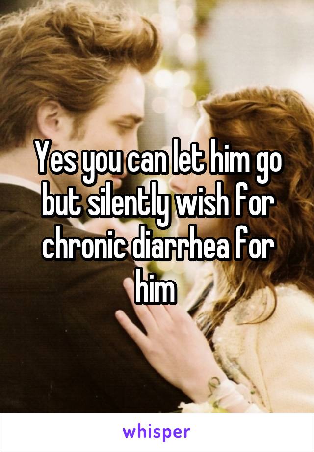 Yes you can let him go but silently wish for chronic diarrhea for him 