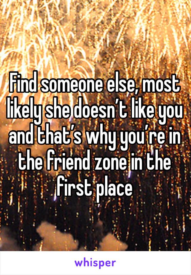Find someone else, most likely she doesn’t like you and that’s why you’re in the friend zone in the first place 
