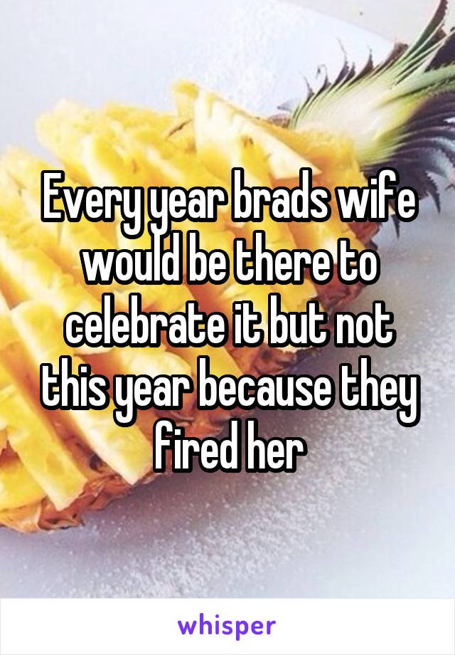 Every year brads wife would be there to celebrate it but not this year because they fired her