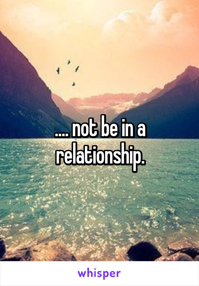 .... not be in a relationship.
