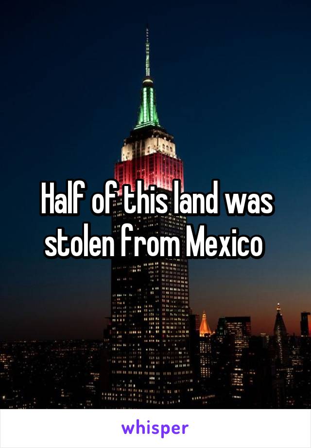 Half of this land was stolen from Mexico 