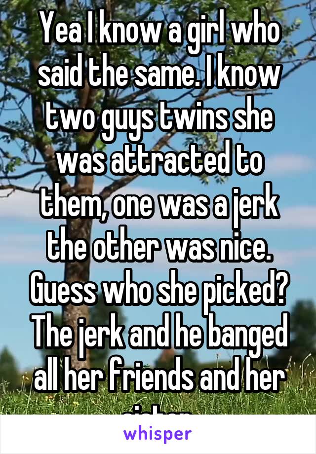 Yea I know a girl who said the same. I know two guys twins she was attracted to them, one was a jerk the other was nice. Guess who she picked? The jerk and he banged all her friends and her sister.