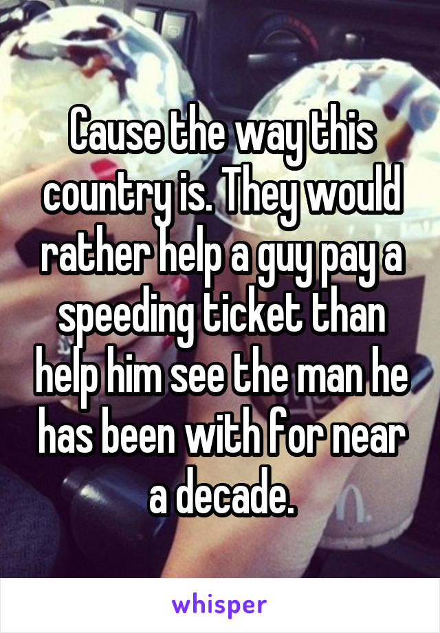 Cause the way this country is. They would rather help a guy pay a speeding ticket than help him see the man he has been with for near a decade.