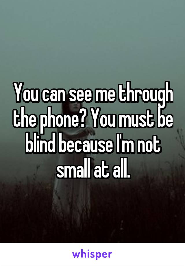 You can see me through the phone? You must be blind because I'm not small at all.