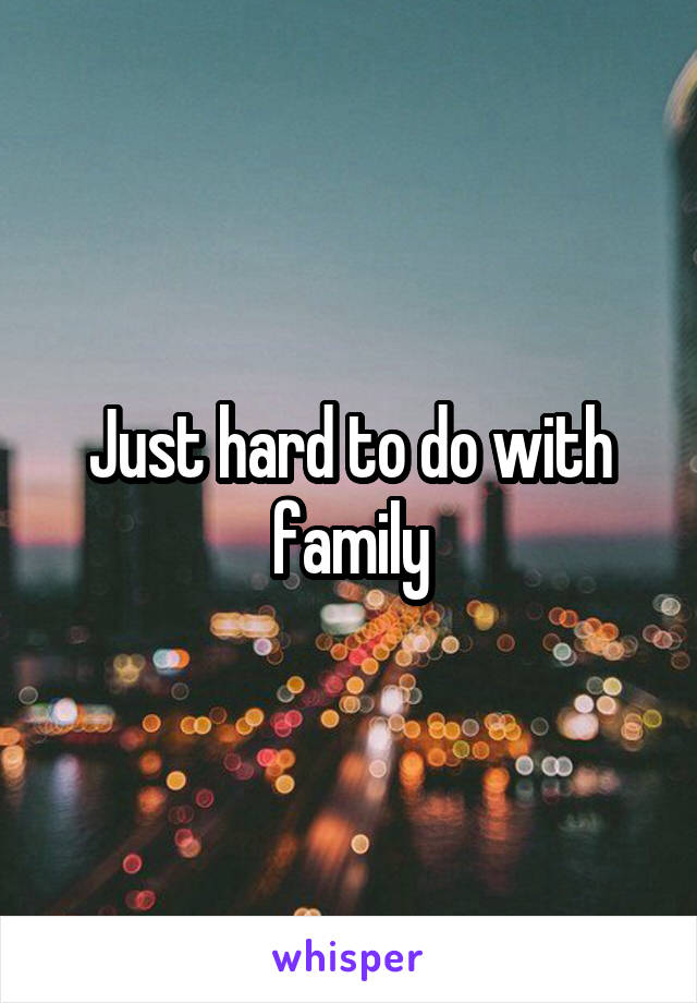 Just hard to do with family