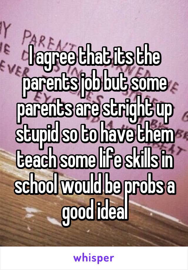 I agree that its the parents job but some parents are stright up stupid so to have them teach some life skills in school would be probs a good ideal